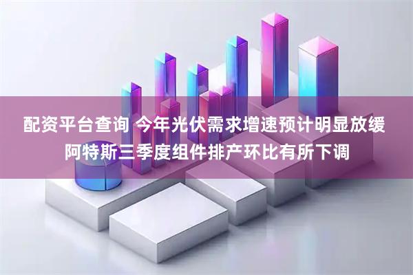 配资平台查询 今年光伏需求增速预计明显放缓 阿特斯三季度组件排产环比有所下调