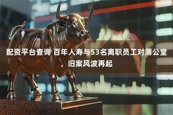 配资平台查询 百年人寿与53名离职员工对簿公堂，旧案风波再起
