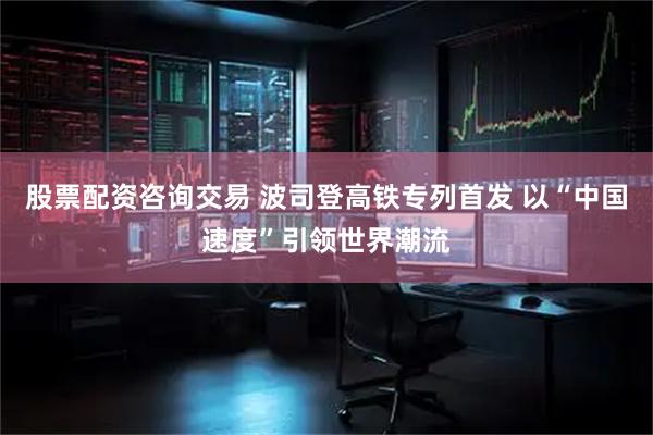 股票配资咨询交易 波司登高铁专列首发 以“中国速度”引领世界潮流