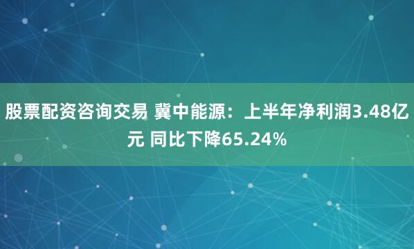 股票配资咨询交易 冀中能源：上半年净利润3.48亿元 同比下降65.24%