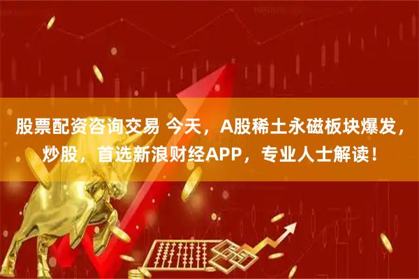 股票配资咨询交易 今天，A股稀土永磁板块爆发，炒股，首选新浪财经APP，专业人士解读！