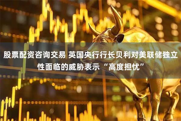 股票配资咨询交易 英国央行行长贝利对美联储独立性面临的威胁表示 “高度担忧”
