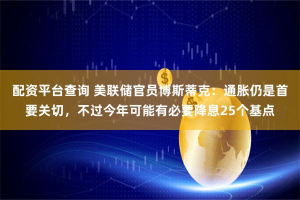 配资平台查询 美联储官员博斯蒂克：通胀仍是首要关切，不过今年可能有必要降息25个基点