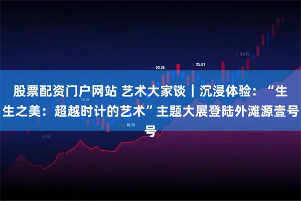股票配资门户网站 艺术大家谈｜沉浸体验：“生生之美：超越时计的艺术”主题大展登陆外滩源壹号