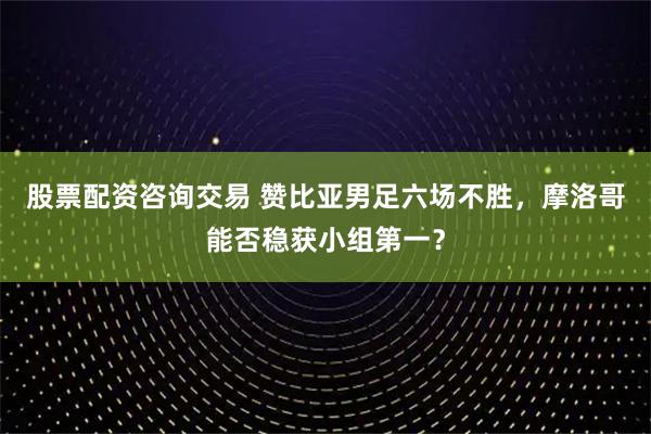 股票配资咨询交易 赞比亚男足六场不胜，摩洛哥能否稳获小组第一？