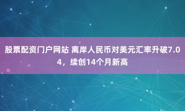 股票配资门户网站 离岸人民币对美元汇率升破7.04，续创14个月新高