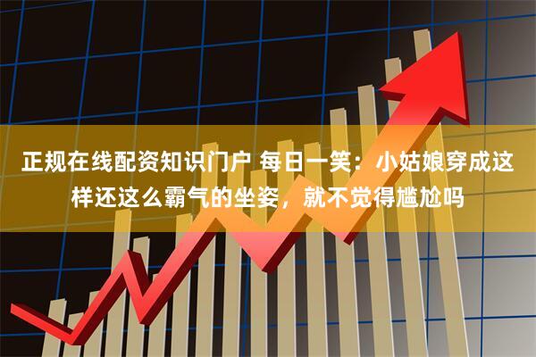 正规在线配资知识门户 每日一笑：小姑娘穿成这样还这么霸气的坐姿，就不觉得尴尬吗