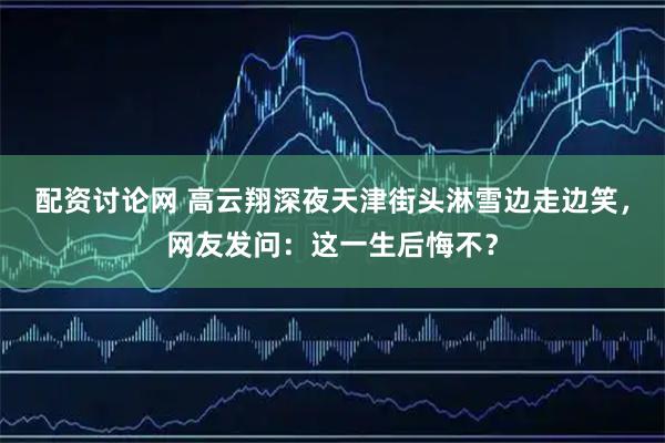 配资讨论网 高云翔深夜天津街头淋雪边走边笑，网友发问：这一生后悔不？