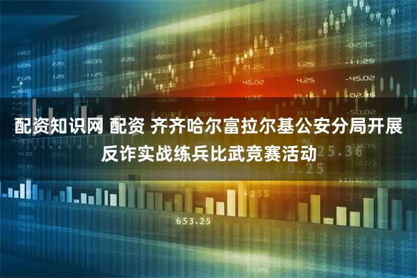 配资知识网 配资 齐齐哈尔富拉尔基公安分局开展反诈实战练兵比武竞赛活动