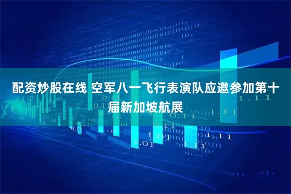 配资炒股在线 空军八一飞行表演队应邀参加第十届新加坡航展