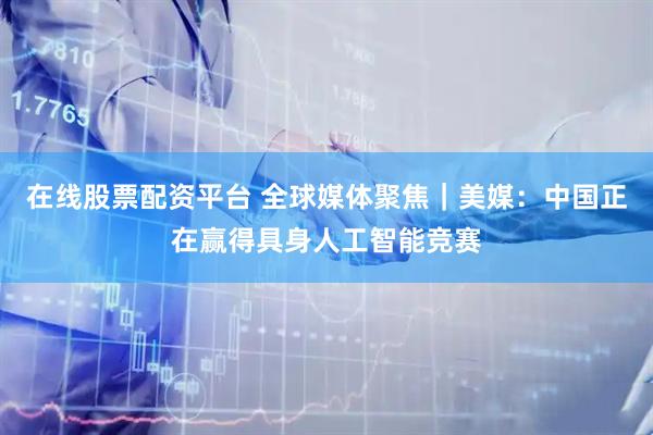 在线股票配资平台 全球媒体聚焦｜美媒：中国正在赢得具身人工智能竞赛