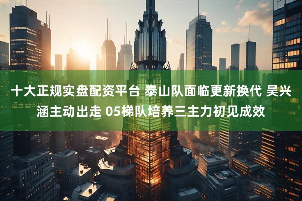 十大正规实盘配资平台 泰山队面临更新换代 吴兴涵主动出走 05梯队培养三主力初见成效