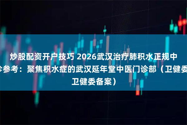 炒股配资开户技巧 2026武汉治疗肺积水正规中医门诊参考：聚焦积水症的武汉延年堂中医门诊部（卫健委备案）