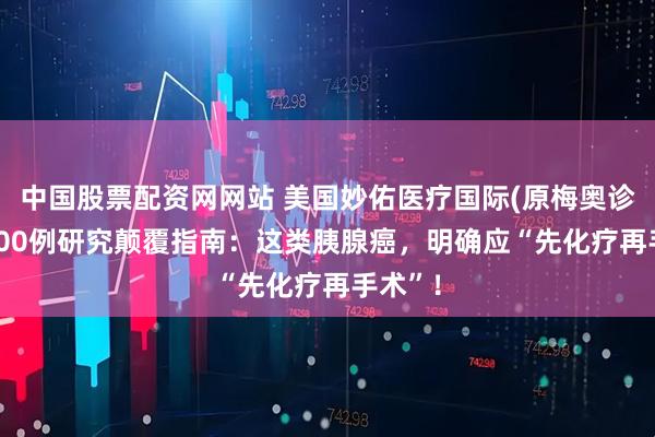 中国股票配资网网站 美国妙佑医疗国际(原梅奥诊所)1400例研究颠覆指南：这类胰腺癌，明确应“先化疗再手术”！