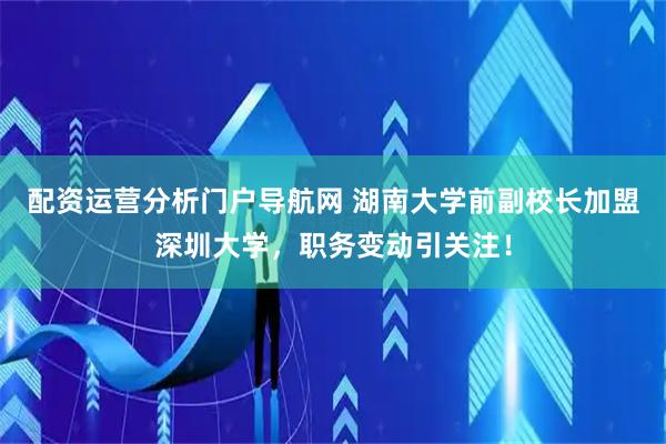 配资运营分析门户导航网 湖南大学前副校长加盟深圳大学，职务变动引关注！