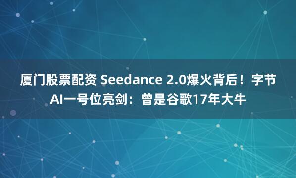 厦门股票配资 Seedance 2.0爆火背后！字节AI一号位亮剑：曾是谷歌17年大牛