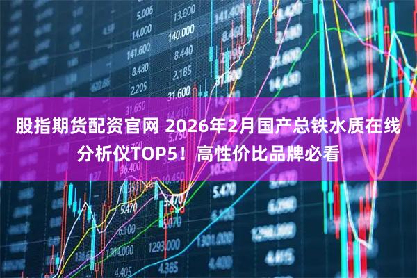 股指期货配资官网 2026年2月国产总铁水质在线分析仪TOP5！高性价比品牌必看