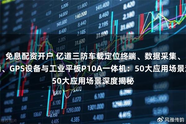 免息配资开户 亿道三防车载定位终端、数据采集、北斗终端、GPS设备与工业平板P10A一体机：50大应用场景深度揭秘