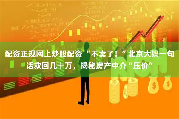 配资正规网上炒股配资 “不卖了！”北京大妈一句话救回几十万，揭秘房产中介“压价”