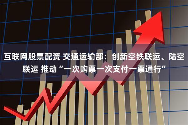 互联网股票配资 交通运输部：创新空铁联运、陆空联运 推动“一次购票一次支付一票通行”