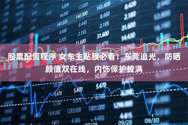 股票配资程序 女车主贴膜必看！东莞追光，防晒颜值双在线，内饰保护拉满