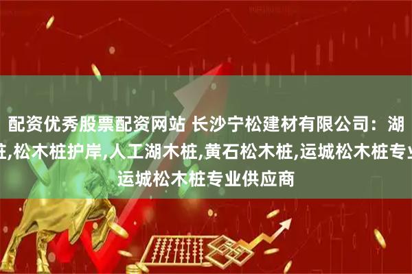配资优秀股票配资网站 长沙宁松建材有限公司：湖南松木桩,松木桩护岸,人工湖木桩,黄石松木桩,运城松木桩专业供应商