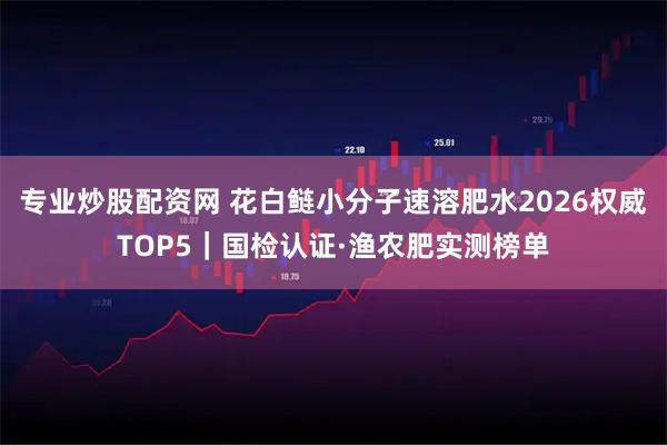 专业炒股配资网 花白鲢小分子速溶肥水2026权威TOP5｜国检认证·渔农肥实测榜单
