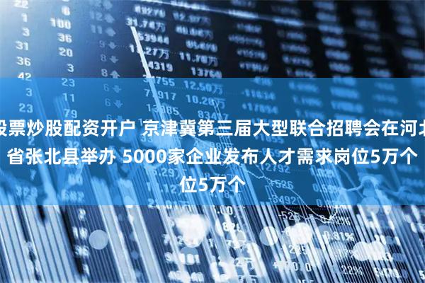 股票炒股配资开户 京津冀第三届大型联合招聘会在河北省张北县举办 5000家企业发布人才需求岗位5万个
