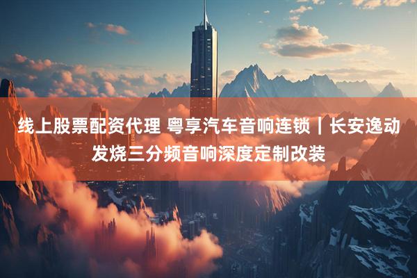 线上股票配资代理 粤享汽车音响连锁｜长安逸动发烧三分频音响深度定制改装